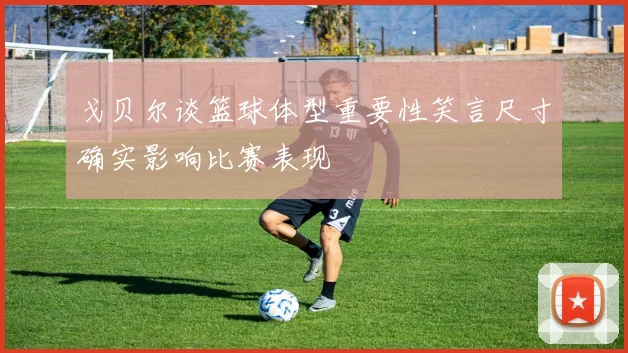 戈贝尔谈篮球体型重要性笑言尺寸确实影响比赛表现