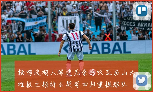 杨鸣谈湖人球迷无奈感叹亚历山大难救主期待东契奇回归重振球队