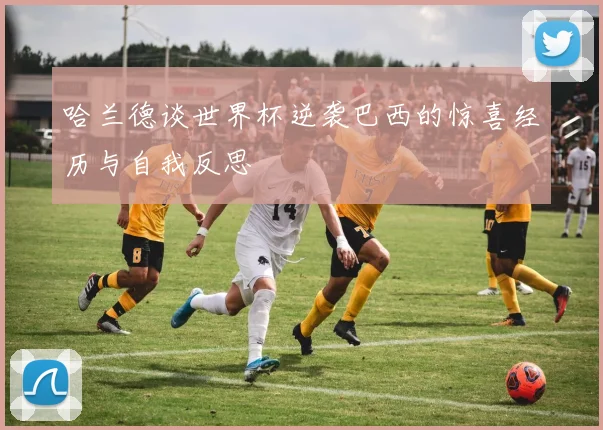 哈兰德谈世界杯逆袭巴西的惊喜经历与自我反思