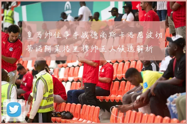 皇马帅位争夺战德尚斯卡洛尼波切蒂诺阿莱格里穆帅五人候选解析
