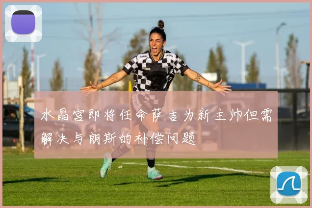 水晶宫即将任命萨吉为新主帅但需解决与朗斯的补偿问题