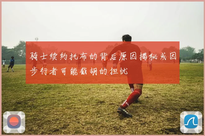 骑士续约托布的背后原因揭秘或因步行者可能截胡的担忧