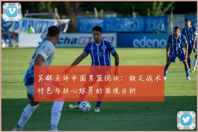 苏群点评中国男篮现状：缺乏战术特色与核心球员的困境分析