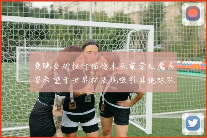 曼晚分析拉什福德未来前景红魔或寄希望于世界杯表现吸引其他球队