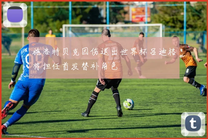 施洛特贝克因伤退出世界杯吕迪格将担任首发替补角色
