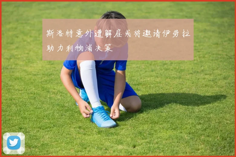 斯洛特意外遭解雇或将邀请伊劳拉助力利物浦决策