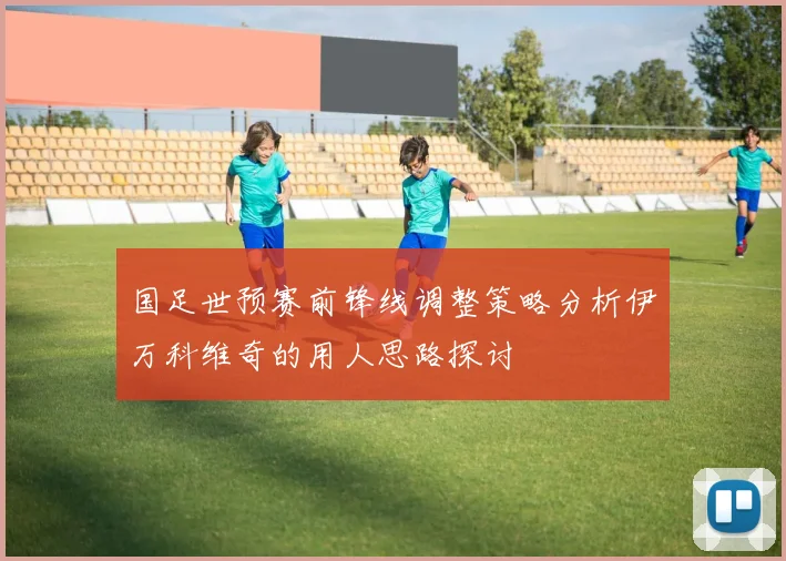 国足世预赛前锋线调整策略分析伊万科维奇的用人思路探讨