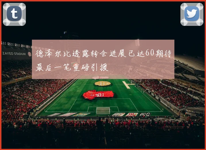 德泽尔比透露转会进展已达60期待最后一笔重磅引援