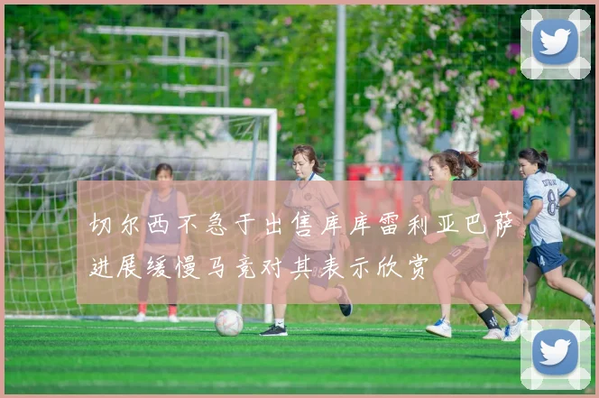 切尔西不急于出售库库雷利亚巴萨进展缓慢马竞对其表示欣赏