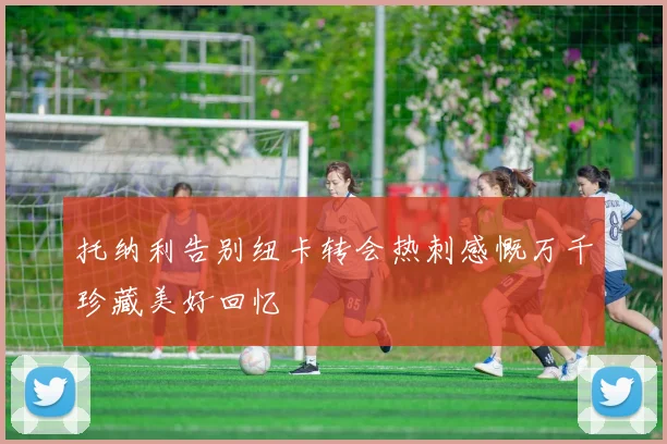 托纳利告别纽卡转会热刺感慨万千珍藏美好回忆