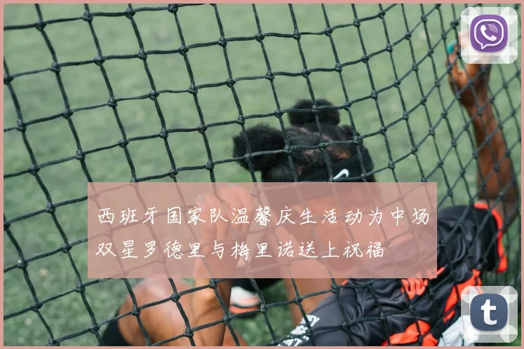 西班牙国家队温馨庆生活动为中场双星罗德里与梅里诺送上祝福