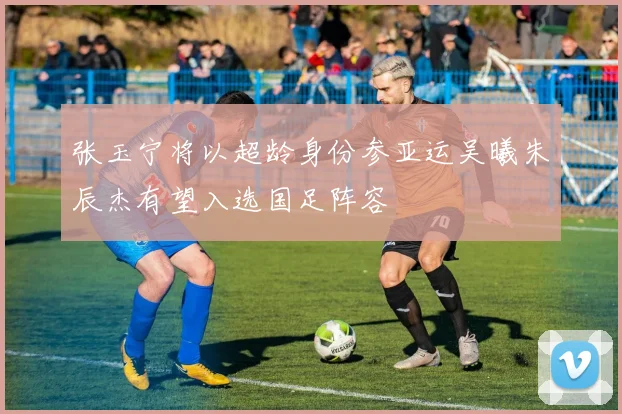 张玉宁将以超龄身份参亚运吴曦朱辰杰有望入选国足阵容