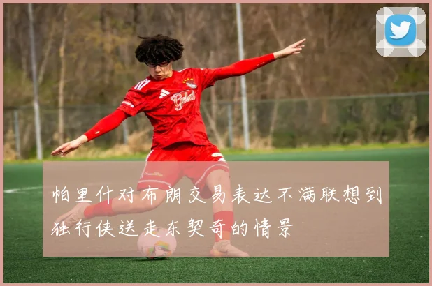 帕里什对布朗交易表达不满联想到独行侠送走东契奇的情景