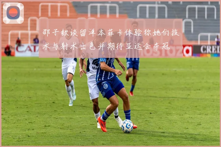 邵子钦谈留洋本菲卡体验称她们技术与射术出色并期待亚运会夺冠