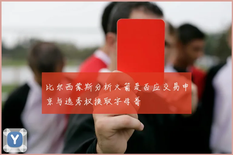 比尔西蒙斯分析火箭是否应交易申京与选秀权换取字母哥
